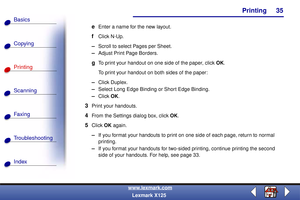 Page 42    Printing
Copying
Printing
Scanning
Fax i ng
Troubleshooting
35
Basics
Index
www.lexmark.com
Lexmark X125
eEnter a name for the new layout.
fClick N-Up.
–Scroll to select Pages per Sheet.
–Adjust Print Page Borders.
gTo print your handout on one side of the paper, click OK. 
To print your handout on both sides of the paper:
–Click Duplex.
–Select Long Edge Binding or Short Edge Binding.
–Click OK.
3Print your handouts.
4From the Settings dialog box, click OK.
5Click OK again.
–If you format your...