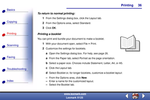 Page 43    Printing
Copying
Printing
Scanning
Fax i ng
Troubleshooting
36
Basics
Index
www.lexmark.com
Lexmark X125
To return to normal printing:
1
From the Settings dialog box, click the Layout tab.
2From the Options area, select Standard.
3Click OK.
Printing a booklet
You can print and bundle your document to make a booklet.
1With your document open, select File Print.
2Customize the settings for booklets.
aOpen the Settings dialog box. For help, see page 26.
aFrom the Paper tab, select Portrait as the page...