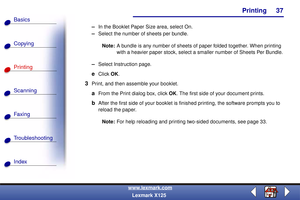 Page 44    Printing
Copying
Printing
Scanning
Fax i ng
Troubleshooting
37
Basics
Index
www.lexmark.com
Lexmark X125
–In the Booklet Paper Size area, select On.
–Select the number of sheets per bundle.
Note:A bundle is any number of sheets of paper folded together. When printing 
with a heavier paper stock, select a smaller number of Sheets Per Bundle.
–Select Instruction page.
eClick OK.
3Print, and then assemble your booklet.
aFrom the Print dialog box, click OK. The first side of your document prints.
bAfter...