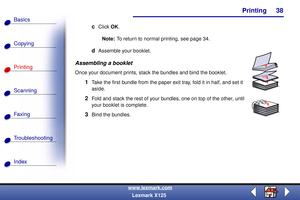 Page 45    Printing
Copying
Printing
Scanning
Fax i ng
Troubleshooting
38
Basics
Index
www.lexmark.com
Lexmark X125
cClick OK.
Note:To return to normal printing, see page 34.
dAssemble your booklet.
Assembling a booklet
Once your document prints, stack the bundles and bind the booklet.
1Take the first bundle from the paper exit tray, fold it in half, and set it 
aside.
2Fold and stack the rest of your bundles, one on top of the other, until 
your booklet is complete.
3Bind the bundles.
AA
A
A 