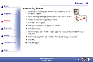 Page 46    Printing
Copying
Printing
Scanning
Fax i ng
Troubleshooting
39
Basics
Index
www.lexmark.com
Lexmark X125
Customizing T-shirts
1Load iron-on transfer paper with the blank side facing you in 
the paper support.
2Open the image editing program supplied with your All-In-One.
3Create or select the image of your choice.
4Select the mirror option.
5With your document open, select File Print.
6Select Properties.
7From the Paper tab, select the Media Type, Paper size, and Orientation for your 
document.
8From...