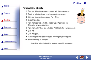 Page 49    Printing
Copying
Printing
Scanning
Fax i ng
Troubleshooting
42
Basics
Index
www.lexmark.com
Lexmark X125
Personalizing objects
1Select an object that you want to cover with decorative paper.
2Create or select an image in an image editing program.
3With your document open, select File Print.
4Select Properties.
5From the Paper tab, select the Media Type, Paper size, and 
Orientation for your document.
6From the Quality/Color tab, select the Print Quality for your document.
7Click OK.
8Click OK again....