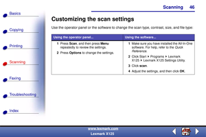 Page 53Scanning
Copying
Printing
Scanning
Fax i ng
Troubleshooting
46
Basics
Index
www.lexmark.com
Lexmark X125
Customizing the scan settings
Use the operator panel or the software to change the scan type, contrast, size, and file type:
Using the operator panel...Using the software...
1Press Scan, and then press Menu 
repeatedly to review the settings.
2Press Options to change the settings.1Make sure you have installed the All-In-One 
software. For help, refer to the Quick 
Reference.
2Click Start Programs...