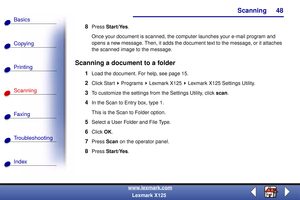 Page 55Scanning
Copying
Printing
Scanning
Fax i ng
Troubleshooting
48
Basics
Index
www.lexmark.com
Lexmark X125
8Press Start/Yes.
Once your document is scanned, the computer launches your e-mail program and 
opens a new message. Then, it adds the document text to the message, or it attaches 
the scanned image to the message. 
Scanning a document to a folder
1Load the document. For help, see page 15.
2Click Start   Programs   Lexmark X125   Lexmark X125 Settings Utility.
3To customize the settings from the...