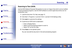 Page 56Scanning
Copying
Printing
Scanning
Fax i ng
Troubleshooting
49
Basics
Index
www.lexmark.com
Lexmark X125
Scanning to Text (OCR)
Use the OCR (Optical Character Recognition) to scan an image of text which can be modified 
in word processing programs. Use the OCR software to convert typed documents, but not 
handwritten ones.
1Load the document. For help, see page 15.
2Click Start   Programs   Lexmark X125   Lexmark X125 Settings Utility.
3Click scan to customize the settings.
4Customize an OCR scan-to...