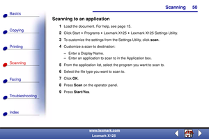 Page 57Scanning
Copying
Printing
Scanning
Fax i ng
Troubleshooting
50
Basics
Index
www.lexmark.com
Lexmark X125
Scanning to an application
1Load the document. For help, see page 15.
2Click Start   Programs   Lexmark X125   Lexmark X125 Settings Utility.
3To customize the settings from the Settings Utility, click scan.
4Customize a scan-to destination:
–Enter a Display Name.
–Enter an application to scan to in the Application box.
5From the application list, select the program you want to scan to.
6Select the...