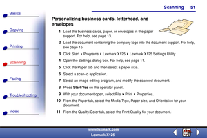 Page 58Scanning
Copying
Printing
Scanning
Fax i ng
Troubleshooting
51
Basics
Index
www.lexmark.com
Lexmark X125
Personalizing business cards, letterhead, and 
envelopes
1Load the business cards, paper, or envelopes in the paper 
support. For help, see page 13.
2Load the document containing the company logo into the document support. For help, 
see page 15.
3Click Start   Programs   Lexmark X125   Lexmark X125 Settings Utility.
4Open the Settings dialog box. For help, see page 11.
5Click the Paper tab and then...