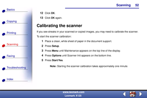 Page 59Scanning
Copying
Printing
Scanning
Fax i ng
Troubleshooting
52
Basics
Index
www.lexmark.com
Lexmark X125
12Click OK.
13Click OK again.
Calibrating the scanner
If you see streaks in your scanned or copied images, you may need to calibrate the scanner.
To start the scanner calibration:
1Place a clean, white sheet of paper in the document support.
2Press Setup.
3Press Menu until Maintenance appears on the top line of the display.
4Press Options until Scanner Init appears on the bottom line.
5Press...