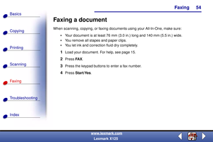 Page 61Faxing
Copying
Printing
Scanning
Fax i ng
Troubleshooting
54
Basics
Index
www.lexmark.com
Lexmark X125
Faxing a document
When scanning, copying, or faxing documents using your All-In-One, make sure:
Your document is at least 76 mm (3.0 in.) long and 140 mm (5.5 in.) wide.
You remove all stapes and paper clips.
You let ink and correction fluid dry completely.
1Load your document. For help, see page 15.
2Press FA X.
3Press the keypad buttons to enter a fax number.
4Press Start/Yes. 