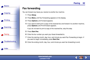 Page 69Faxing
Copying
Printing
Scanning
Fax i ng
Troubleshooting
62
Basics
Index
www.lexmark.com
Lexmark X125
Fax forwarding
You can forward any faxes you receive to another fax machine.
1Press Setup.
2Press Menu until Fax Forwarding appears on the display.
3Press Options until Forward appears.
4If you want to both print a copy of the received fax and forward it to another machine, 
press Options until Print/Forward appears.
If you do not want to print a copy of the received fax, skip this step.
5Press...