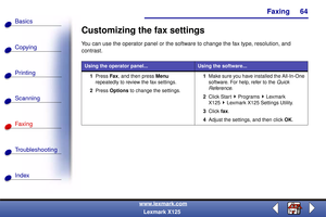 Page 71Faxing
Copying
Printing
Scanning
Fax i ng
Troubleshooting
64
Basics
Index
www.lexmark.com
Lexmark X125
Customizing the fax settings
You can use the operator panel or the software to change the fax type, resolution, and 
contrast.
Using the operator panel...Using the software...
1Press Fax, and then press Menu 
repeatedly to review the fax settings.
2Press Options to change the settings.1Make sure you have installed the All-In-One 
software. For help, refer to the Quick 
Reference.
2Click Start Programs...