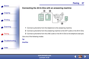 Page 74Faxing
Copying
Printing
Scanning
Fax i ng
Troubleshooting
67
Basics
Index
www.lexmark.com
Lexmark X125
Connecting the All-In-One with an answering machine
1Connect a phoneline from the telephone to the answering machine.
2Connect a phoneline from the answering machine to the EXT outlet on the All-In-One.
3Connect a phoneline from the LINE outlet on the All-In-One to the telephone wall jack.
Use one of the following modes:
Te l
Ans/Fax
1
3
2 