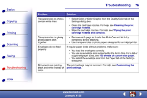 Page 83Troubleshooting
Copying
Printing
Scanning
Fax i ng
Troubleshooting
76
Basics
Index
www.lexmark.com
Lexmark X125
Transparencies or photos 
contain white lines Select Color or Color Graphic from the Quality/Color tab of the 
Settings dialog box.
 Clean the car tridge nozzles. For help, see Cleaning the print 
cartridge nozzles.
 Wipe the cartridge nozzles. For help, see Wiping the print 
cartridge nozzles and contacts.
Transparencies or glossy 
photo papers stick 
together Remove each page as it exits...