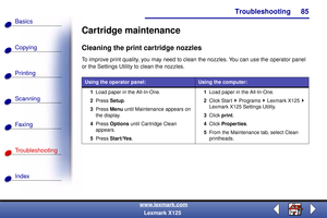 Page 92Troubleshooting
Copying
Printing
Scanning
Fax i ng
Troubleshooting
85
Basics
Index
www.lexmark.com
Lexmark X125
Cartridge maintenance
Cleaning the print cartridge nozzles
To improve print quality, you may need to clean the nozzles. You can use the operator panel 
or the Settings Utility to clean the nozzles. 
Using the operator panel:Using the computer:
1Load paper in the All-In-One.
2Press Setup.
3Press Menu until Maintenance appears on 
the display.
4Press Options until Cartridge Clean 
appears.
5Press...