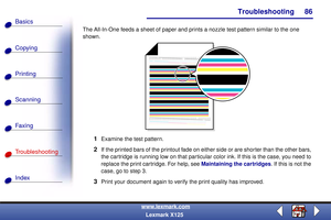 Page 93Troubleshooting
Copying
Printing
Scanning
Fax i ng
Troubleshooting
86
Basics
Index
www.lexmark.com
Lexmark X125 The All-In-One feeds a sheet of paper and prints a nozzle test pattern similar to the one 
shown.
1Examine the test pattern.
2If the printed bars of the printout fade on either side or are shorter than the other bars, 
the cartridge is running low on that particular color ink. If this is the case, you need to 
replace the print cartridge. For help, see Maintaining the cartridges. If this is not...