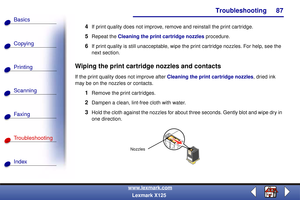 Page 94Troubleshooting
Copying
Printing
Scanning
Fax i ng
Troubleshooting
87
Basics
Index
www.lexmark.com
Lexmark X125
4If print quality does not improve, remove and reinstall the print cartridge.
5Repeat the Cleaning the print cartridge nozzles procedure.
6If print quality is still unacceptable, wipe the print cartridge nozzles. For help, see the 
next section.
Wiping the print cartridge nozzles and contacts
If the print quality does not improve after Cleaning the print cartridge nozzles, dried ink 
may be on...