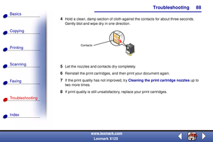 Page 95Troubleshooting
Copying
Printing
Scanning
Fax i ng
Troubleshooting
88
Basics
Index
www.lexmark.com
Lexmark X125
4Hold a clean, damp section of cloth against the contacts for about three seconds. 
Gently blot and wipe dry in one direction.
5Let the nozzles and contacts dry completely.
6Reinstall the print cartridges, and then print your document again.
7If the print quality has not improved, try Cleaning the print cartridge nozzles up to 
two more times.
8If print quality is still unsatisfactory, replace...