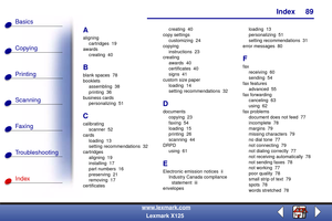 Page 96Index
Copying
Printing
Scanning
Fax i ng
Troubleshooting
89
Basics
Index
www.lexmark.com
Lexmark X125
A
aligning
cartridges 19
awards
creating 40
B
blank spaces  78
booklets
assembling 38
printing 36
business cards
personalizing 51
C
calibrating
scanner 52
cards
loading 13
setting recommendations  32
cartridges
aligning 19
installing 17
part numbers  16
preserving 21
removing 17
certificatescreating 40
copy settings
customizing 24
copying
instructions 23
creating
awards 40
certificates 40
signs 41
custom...