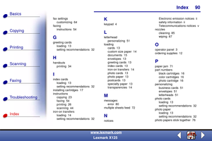 Page 97Index
Copying
Printing
Scanning
Fax i ng
Troubleshooting
90
Basics
Index
www.lexmark.com
Lexmark X125
fax settings
customizing 64
faxing
instructions 54
G
greeting cards
loading 13
setting recommendations  32
H
handouts
printing 34
I
index cards
loading 13
setting recommendations  32
installing cartridges  17
instructions
copying 23
faxing 54
printing 26
scanning 44
iron-on transfers
loading 14
setting recommendations  32
K
keypad 4
L
letterhead
personalizing 51
loading
cards 13
custom size paper  14...