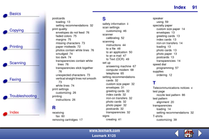 Page 98Index
Copying
Printing
Scanning
Fax i ng
Troubleshooting
91
Basics
Index
www.lexmark.com
Lexmark X125
postcards
loading 13
setting recommendations  32
print quality
envelopes do not feed  76
faded colors  75
margins 75
missing characters  73
paper misfeeds  72
photos contain white lines  76
smudged 74
too dark  74
transparencies contain white 
lines 76
transparencies stick together 
76
unexpected characters  73
vertical straight lines not smooth 
73
white lines  74
print settings
customizing 26
printing...