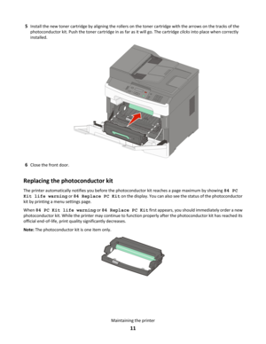 Page 115
Install the new toner cartridge by aligning the rollers on the toner cartridge with the arrows on the tracks of the 
photoconductor kit. Push the toner cartridge in as far as it will go. The cartridge  clicks into place when correctly 
installed. 6
Close the front door.
Replacing the photoconductor kit The printer automatically notifies you before the photoconductor kit reaches a page maximum by showing  84 PC 
Kit life warning or  84 Replace PC Kit on the display. You can also see the status of the...