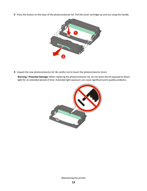 Page 133
Press the button on the base of the photoconductor kit. Pull the toner cartridge up and out using the handle. 4
Unpack the new photoconductor kit. Be careful not to touch the photoconductor drum. Warning—Potential Damage:  When replacing the photoconductor kit, do not leave the kit exposed to direct 
light for an extended period of time. Extended light exposure can cause significant print quality problems. Maintaining the printer
13 