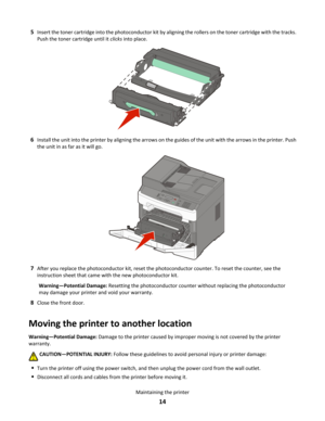 Page 145
Insert the toner cartridge into the photoconductor kit by aligning the rollers on the toner cartridge with the tracks. 
Push the toner cartridge until it  clicks into place.6
Install the unit into the printer by aligning the arrows on the guides of the unit with the arrows in the printer. Push 
the unit in as far as it will go. 7
After you replace the photoconductor kit, reset the photoconductor counter. To reset the counter, see the 
instruction sheet that came with the new photoconductor kit....