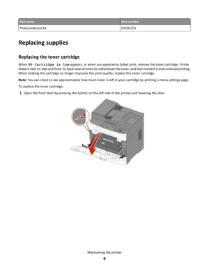 Page 9Part name Part number
Photoconductor kit
X203H22GReplacing supplies
Replacing the toner cartridge
When 88 Cartridge is low appears, or when you experience faded print, remove the toner cartridge. Firmly 
shake it side ‑to‑side and front ‑to‑back several times to redistribute the toner, and then reinsert it and continue printing. 
When shaking the cartridge no longer improves the print quality, replace the toner cartridge. Note:  You can check to see approximately how much toner is left in your cartridge...