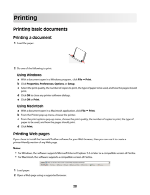 Page 28Printing
Printing basic documents
Printing a document
1Load the paper.
2Do one of the following to print:
Using Windows
aWith a document open in a Windows program , click File Œ Print.
bClick Properties, Preferences, Options, or Setup.
cSelect the print quality, the number of copies to print, the type of paper to be used, and how the pages should
print.
dClick OK to close any printer software dialogs.
eClick OK or Print.
Using Macintosh
aWith a document open in a Macintosh application, click File Œ...