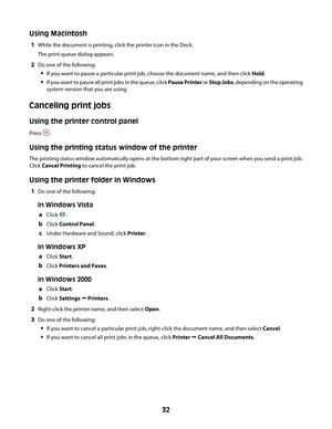 Page 32Using Macintosh
1While the document is printing, click the printer icon in the Dock.
The print queue dialog appears.
2Do one of the following:
If you want to pause a particular print job, choose the document name, and then click Hold.
If you want to pause all print jobs in the queue, click Pause Printer or Stop Jobs, depending on the operating
system version that you are using.
Canceling print jobs
Using the printer control panel
Press .
Using the printing status window of the printer
The printing status...