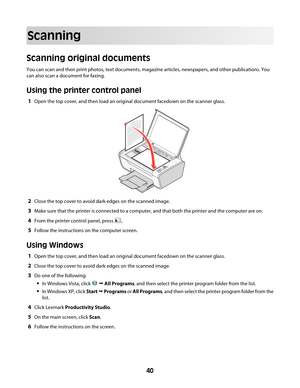 Page 40Scanning
Scanning original documents
You can scan and then print photos, text documents, magazine articles, newspapers, and other publications. You
can also scan a document for faxing.
Using the printer control panel
1Open the top cover, and then load an original document facedown on the scanner glass.
2Close the top cover to avoid dark edges on the scanned image.
3Make sure that the printer is connected to a computer, and that both the printer and the computer are on.
4From the printer control panel,...