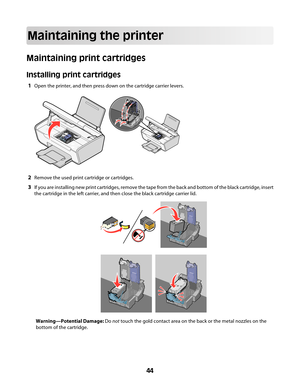 Page 44Maintaining the printer
Maintaining print cartridges
Installing print cartridges
1Open the printer, and then press down on the cartridge carrier levers.
2Remove the used print cartridge or cartridges.
3If you are installing new print cartridges, remove the tape from the back and bottom of the black cartridge, insert
the cartridge in the left carrier, and then close the black cartridge carrier lid.
Warning—Potential Damage: Do not touch the gold contact area on the back or the metal nozzles on the
bottom...