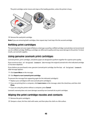 Page 46The print cartridge carrier moves and stops at the loading position, unless the printer is busy.
3Remove the used print cartridge.
Note: If you are removing both cartridges, then repeat step 3 and step 4 for the second cartridge.
Refilling print cartridges
The warranty does not cover repair of failures or damage caused by a refilled cartridge. Lexmark does not recommend
use of a refilled cartridge. Refilling a cartridge can affect print quality and may cause damage to the printer. For best
results, use...