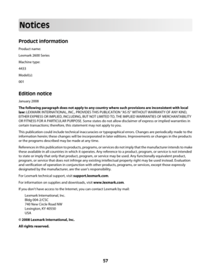 Page 57Notices
Product information
Product name:
Lexmark 2600 Series
Machine type:
4433
Model(s):
001
Edition notice
January 2008
The following paragraph does not apply to any country where such provisions are inconsistent with local
law: LEXMARK INTERNATIONAL, INC., PROVIDES THIS PUBLICATION “AS IS” WITHOUT WARRANTY OF ANY KIND,
EITHER EXPRESS OR IMPLIED, INCLUDING, BUT NOT LIMITED TO, THE IMPLIED WARRANTIES OF MERCHANTABILITY
OR FITNESS FOR A PARTICULAR PURPOSE. Some states do not allow disclaimer of express...