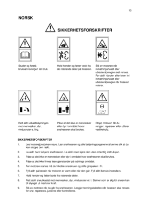 Page 2SIKKERHETSFORSKRIFTER
1.Les instruksjonsboken nøye. Lær snøfreseren og alle betjeningsorganene å kjenne slik at du
kan stoppe den raskt.
2.La aldri barn få kjøre snøfreseren. La aldri noen kjøre den uten ordentlig instruksjon.
3.Påse at det ikke er mennesker eller dyr i området hvor snøfreseren skal brukes.
4.Påse at det ikke finnes løse gjenstander på rydnings området.
5.Før motoren startes må du frikoble snøskruen og stille girspaken i fri.
6.Fyll aldri på bensin når motoren er varm eller når den går....