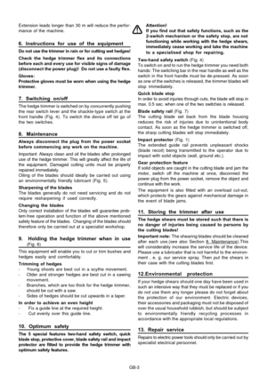 Page 8
GB-3
Extension leads longer than 30 m will reduce the perfor-
mance of the machine.
6. Instructions for use of the equipment
Do not use the trimmer in rain or for cutting wet hedges!
Check the hedge trimmer flex and its connections
before each and every use for visible signs of damage
(disconnect the power plug)!  Do not use a faulty flex.
Gloves:
Protective gloves must be worn when using the hedge
trimmer.
7. Switching on/off
The hedge trimmer is switched on by concurrently pushing
the rear switch...