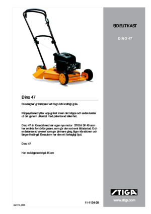 Page 1April 12, 2006
www.stiga.com
Dino 47
11-1134-20
SIDEUTKAST
DINO 47
En oslagbar gräsklipare vid högt och kraftigt gräs.  
  
Klippsystemet lyfter upp gräset innan det klipps och sedan kastar 
ut det genom utkastet med patenterad säkerhet.  
  
Dino 47 är försedd med vår egen nya motor  STIGA SV 40 som 
har en äkta flottörförgasare, som gör den extremt lättstartad. Och 
en balanserad vevaxel som ger jämnare gång, lägre vibrationer och 
längre livslängd. Dessutom har den ett behagligt ljud.  
  
Dino 47...