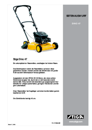 Page 1March 7, 2008
www.stiga.com
Stiga Dino 47
11-1134-22
SEITENAUSWURF
DINO 47
Ein unkomplizierter Rasenmäher, unschlagbar bei hohem Rasen.  
  
Das Schnittsystem richtet die Rasenblätter auf bevor diese 
geschnitten werden. Danach werden die Schnittreste mit großer 
Kraft aus dem Seitenauswurf heraus geblasen.  
  
Ausgestattet mit dem STIGA SV 40 Motor, der einen echten 
Schwimmervergaser hat, durch den er sich besonders leicht 
starten läßt. Hinzu kommt die besonders gut ausgewogenen Kur-
belwelle für...