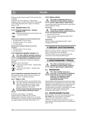 Page 114114
POLSKIPL
Podczas zmiany biegów peda (1:D) powinien być 
wci śni ęty.
UWAGA! W razie trudno ści z w ączeniem 
żądanego biegu, zwolnij i ponownie wci śnij peda 
(1:D). Wykonaj kilka prób i nigdy nie w ączaj 
biegu na się .
3.4.6 Agregat tn ący (1:C)
3.4.6.1 Pozycja transportowa – pozycja 
koszenia (1:G)
Peda do ustawiania pozycji transportowej 
– pozycji koszenia.
Podnoszenie agregatu do pozycji transportowej
:
1. Wci śnij peda (1:G) do oporu. 
2. Przekr ęć zaczep (1:F) w prawo.
3.  Zwolnij peda....