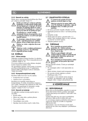 Page 156156
SLOVENSKOSL
5.5.3 Nasveti za vožnjo
Pazite, da je v motorju pravilna količina olja. Zlasti 
pri vožnji po pobo čjih. Glejte 5.3. 
Bodite previdni pri vožnji po pobo čju. 
Izogibajte se sunko vitemu speljevanju 
ali ustavljanju pri vožnji gor ali dol po 
pobo čju. Po pobo čju nikoli ne vozite v 
pre čni smeri. Premikajte se v smeri od 
zgoraj navzdol ali od spodaj navzgor.
Na pobo čju in v ostrih ovinkih 
zmanjšajte hitrost, da prepre čite, da bi 
se stroj prevrnil  čez vas ali bi nad njim 
izgubili...