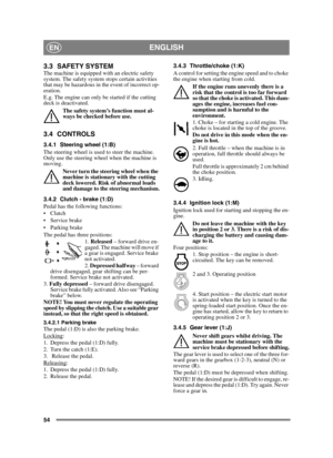 Page 5454
ENGLISHEN
3.3 SAFETY SYSTEM The machine is equipped with an electric safety 
system. The safety system stops certain activities 
that may be hazardous in the event of incorrect op-
eration. 
E.g. The engine can only be started if the cutting 
deck is deactivated.The safety system’s function must al-
ways be checked before use.
3.4 CONTROLS
3.4.1 Steering wheel (1:B)
The steering wheel is used to steer the machine. 
Only use the steering wheel when the machine is 
moving.Never turn the steering wheel...