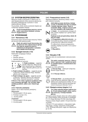 Page 113113
POLSKIPL
Tłumaczenie instrukcji oryginalnej
3.3 SYSTEM BEZPIECZE ŃSTWA Maszyna został a wyposażona w elektryczny sy-
stem bezpiecze ństwa, który przerywa pewne, po-
tencjalnie niebezpieczne czynno ści w razie 
nieprawid łowej obs ługi.
Na przyk ład, silnik mo żna uruchomi ć dopiero po 
wy łączeniu agregatu tn ącego.
Przed uruchomieniem maszyny zawsze 
nale ży sprawdza ć dzia łanie systemu 
bezpiecze ństwa.
3.4 STEROWANIE
3.4.1 Kierownica (1:B)
Kierownica s łuż y do kierowania maszyną . Należy 
jej u...