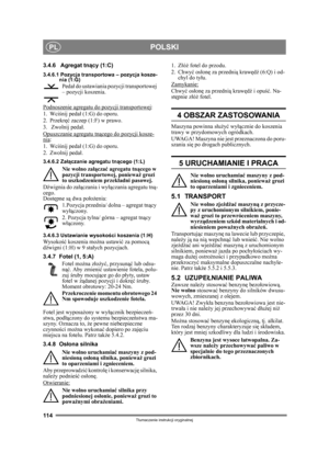 Page 114114
POLSKIPL
Tłumaczenie instrukcji oryginalnej
3.4.6 Agregat tn ący (1:C)
3.4.6.1 Pozycja transportowa – pozycja kosze-
nia (1:G)
Pedał do ustawiania pozycji transportowej 
– pozycji koszenia.
Podnoszenie agregatu do pozycji transportowej
:
1. Wci śnij peda ł (1:G) do oporu. 
2. Przekr ęć zaczep (1:F) w prawo.
3.  Zwolnij peda ł.
Opuszczanie agregatu tn ącego do pozycji kosze-
nia:
1. Wci śnij peda ł (1:G) do oporu. 
2. Zwolnij peda ł.
3.4.6.2 Załą czanie agregatu tn ącego (1:L)
Nie wolno za łącza ć...