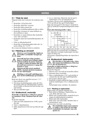 Page 5353
 NORSKNO
5.1 Tiltak før startFølgende tiltak skal iverksettes før maskinen start-
es:
 Kontroller / fyll på drivstoff.
 Kontroller oljenivået i motoren.
 Kontroller kjølevæskenivået.
 Kontroller at luftfilterindikatoren ikke er utløst.
 Kontroller at kranene til vannavskilleren og drivstoffilteret er åpne.
 Kontroller at vannavskilleren ikke inneholder  vann. Tøm ved behov.
 Kontroller oljenivået i hydraulikkoljetanken. Se  3.5.8.
 Utfør en sikkerhetskontroll.
 Kontroller at frakoplingsspaken ikke...