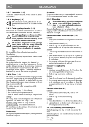 Page 106106
NEDERLANDSNL
3.4.17 Urenteller (2:H)
Toont het aantal werkuren. Werkt alleen bij draai-
ende motor.
3.4.18 Koplamp (1:K)
De schakelaar wordt gebruikt om de ko-
plamp van de machine in- of uit te schake-
len.
3.4.19 Ontkoppelingshendel (9:U)
Hendel om de variabele transmissie uit te schake-
len. Daarna kan de machine worden verplaatst.
De ontkoppelingshendel mag nooit tus-
sen de binnenste en buitenste stand 
staan. Dit leidt tot oververhitting en be-
schadiging van de transmissie.
De machine mag...