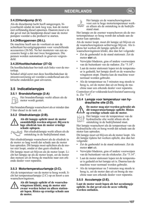 Page 107107
NEDERLANDSNL
3.4.23 Handpomp (9:V)
Als de dieselpomp lucht heeft aangezogen, bi-
jvoorbeeld omdat de tank leeg was, kan de motor 
niet zelfstandig diesel opnemen. Daarom moet u in 
dat geval met de handpomp diesel naar de motor 
pompen voordat u die probeert te starten.
3.4.24 Borgpennen (26:L).
De machine heeft aan de voorkant en aan de 
achterkant bevestigingspunten voor verschillende 
accessoires (26:M). Na het monteren van een ac-
cessoire borgt u dat met twee borgpennen. Die 
pennen worden...