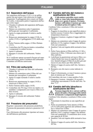Page 127127
ITALIANO IT
6.4 Separatore dellacqua
Nel separatore dellacqua (15:E) vi è un galleg-
giante che può essere visto attraverso la coppa 
trasparente. Il galleggiante deve essere sul fondo. 
Se è salito, è necessario pulire il separatore dellac-
qua come segue:
1. Chiudere il rubinetto del separatore dellacqua. 
Vedere fig. 15.
2. Mettere un contenitore sotto il separatore 
dellacqua per raccogliere il carburante.
3. Aprire la coppa premendo il relativo anello 
(15:A).
4. Rimuovere attentamente la coppa...