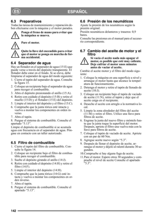 Page 142142
ESPAÑOLES
6.3 Preparativos
Todas las tareas de mantenimiento y reparación de-
ben efectuarse con la máquina y el motor parados.
Ponga el freno de mano para evitar que 
la máquina se mueva.
Pare el motor.
Quite la llave del encendido para evitar 
que el motor se ponga en marcha de for-
ma accidental. 
6.4 Separador de agua
Hay un flotador en el separador de agua (15:E) que 
puede verse a través del depósito transparente. El 
flotador debe estar en el fondo. Si se eleva, debe 
limpiarse el separador de...