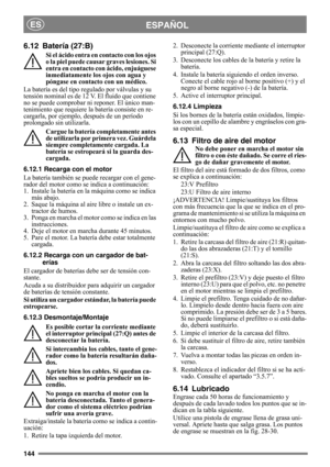 Page 144144
ESPAÑOLES
6.12 Batería (27:B)
Si el ácido entra en contacto con los ojos 
o la piel puede causar graves lesiones. Si 
entra en contacto con ácido, enjuáguese 
inmediatamente los ojos con agua y 
póngase en contacto con un médico.
La batería es del tipo regulado por válvulas y su 
tensión nominal es de 12 V. El fluido que contiene 
no se puede comprobar ni reponer. El único man-
tenimiento que requiere la batería consiste en re-
cargarla, por ejemplo, después de un período 
prolongado sin utilizarla....