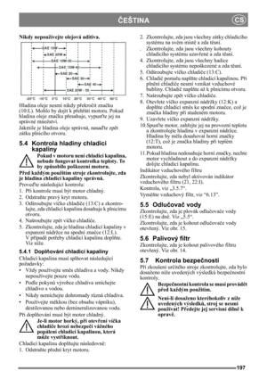Page 197197
ČEŠTINACS
Nikdy nepoužívejte olejová aditiva.
Hladina oleje nesmí nikdy překročit značku 
(10:L). Mohlo by dojít k přehřátí motoru. Pokud 
hladina oleje značku přesahuje, vypusťte jej na 
správné množství.
Jakmile je hladina oleje správná, nasaďte zpět 
zátku plnicího otvoru.
5.4 Kontrola hladiny chladicí 
kapaliny
Pokud v motoru není chladicí kapalina, 
nebude fungovat kontrolka teploty. To 
by způsobilo poškození motoru.
Před každým použitím stroje zkontrolujte, zda 
je hladina chladicí kapaliny...